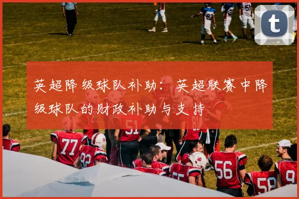 英超降级球队补助：英超联赛中降级球队的财政补助与支持