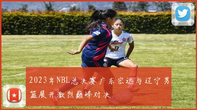 2023年NBL总决赛广东宏远与辽宁男篮展开激烈巅峰对决