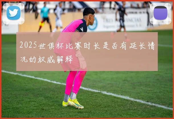2025世俱杯比赛时长是否有延长情况的权威解释