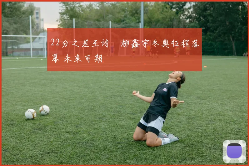 22分之差王诗玥柳鑫宇冬奥征程落幕 未来可期