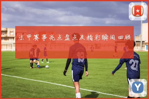 法甲赛事亮点盘点及精彩瞬间回顾