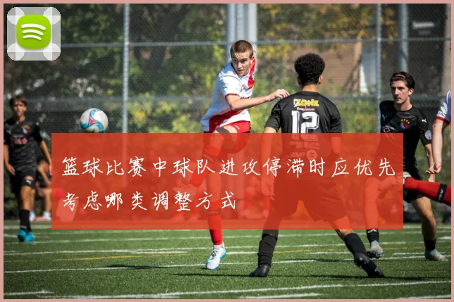 篮球比赛中球队进攻停滞时应优先考虑哪类调整方式