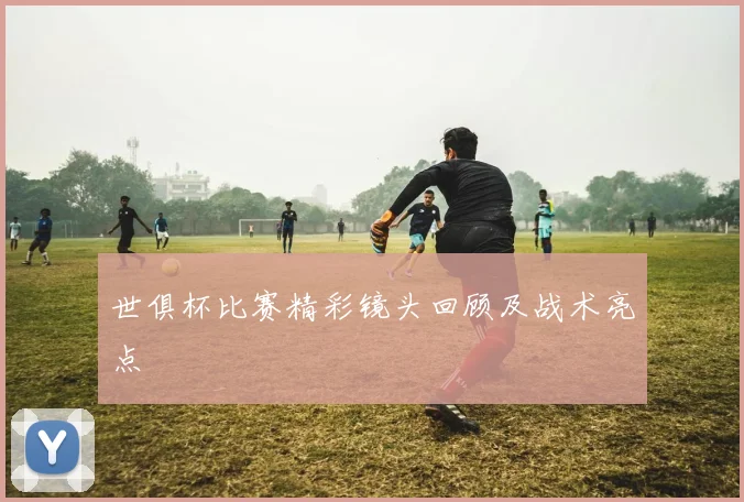 世俱杯比赛精彩镜头回顾及战术亮点