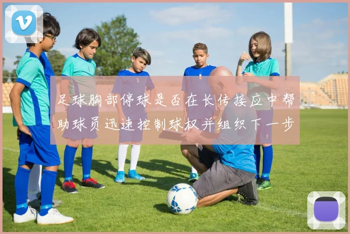足球胸部停球是否在长传接应中帮助球员迅速控制球权并组织下一步动作